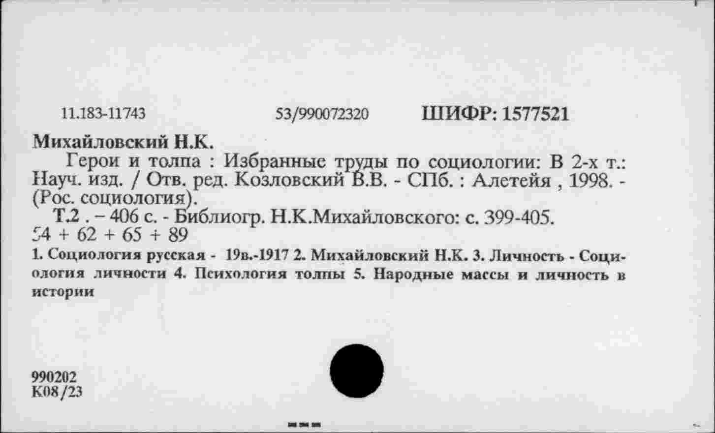 ﻿11.183-11743	53/990072320 ШИФР: 1577521
Михайловский Н.К.
Герои и толпа : Избранные труды по социологии: В 2-х т.: Науч. изд. / Отв. ред. Козловский В.В. - СПб.: Алетейя , 1998. -(Рос. социология).
Т.2 . - 406 с. - Библиогр. Н.К.Михайловского: с. 399-405.
54 + 62 + 65 + 89
1. Социология русская - 19в.-1917 2. Михайловский Н.К. 3. Личность - Социология личности 4. Психология толпы 5. Народные массы и личность в истории
990202
К08/23